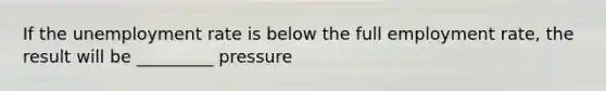 If the <a href='https://www.questionai.com/knowledge/kh7PJ5HsOk-unemployment-rate' class='anchor-knowledge'>unemployment rate</a> is below the full employment rate, the result will be _________ pressure