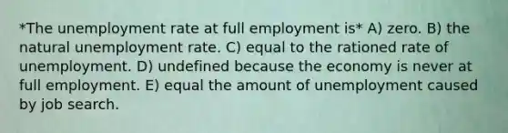 *The unemployment rate at full employment is* A) zero. B) the natural unemployment rate. C) equal to the rationed rate of unemployment. D) undefined because the economy is never at full employment. E) equal the amount of unemployment caused by job search.