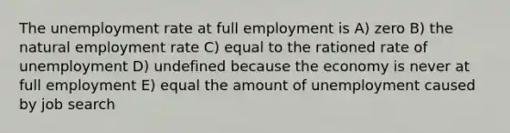 The unemployment rate at full employment is A) zero B) the natural employment rate C) equal to the rationed rate of unemployment D) undefined because the economy is never at full employment E) equal the amount of unemployment caused by job search