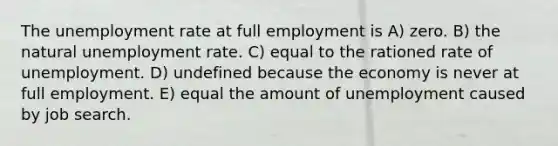 The unemployment rate at full employment is A) zero. B) the natural unemployment rate. C) equal to the rationed rate of unemployment. D) undefined because the economy is never at full employment. E) equal the amount of unemployment caused by job search.