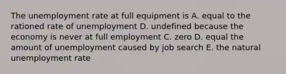 The <a href='https://www.questionai.com/knowledge/kh7PJ5HsOk-unemployment-rate' class='anchor-knowledge'>unemployment rate</a> at full equipment is A. equal to the rationed rate of unemployment D. undefined because the economy is never at full employment C. zero D. equal the amount of unemployment caused by job search E. the natural unemployment rate