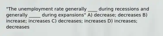 "The unemployment rate generally ____ during recessions and generally _____ during expansions" A) decrease; decreases B) increase; increases C) decreases; increases D) increases; decreases