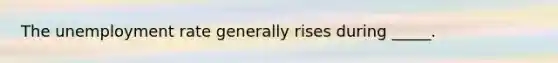 The unemployment rate generally rises during _____.