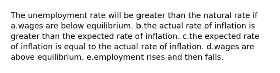 The unemployment rate will be greater than the natural rate if a.wages are below equilibrium. b.the actual rate of inflation is greater than the expected rate of inflation. c.the expected rate of inflation is equal to the actual rate of inflation. d.wages are above equilibrium. e.employment rises and then falls.