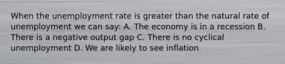 When the unemployment rate is greater than the natural rate of unemployment we can say: A. The economy is in a recession B. There is a negative output gap C. There is no cyclical unemployment D. We are likely to see inflation