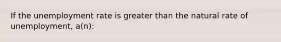 If the <a href='https://www.questionai.com/knowledge/kh7PJ5HsOk-unemployment-rate' class='anchor-knowledge'>unemployment rate</a> is <a href='https://www.questionai.com/knowledge/ktgHnBD4o3-greater-than' class='anchor-knowledge'>greater than</a> the natural rate of unemployment, a(n):