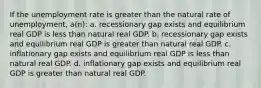 If the unemployment rate is greater than the natural rate of unemployment, a(n): a. recessionary gap exists and equilibrium real GDP is less than natural real GDP. b. recessionary gap exists and equilibrium real GDP is greater than natural real GDP. c. inflationary gap exists and equilibrium real GDP is less than natural real GDP. d. inflationary gap exists and equilibrium real GDP is greater than natural real GDP.