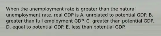 When the unemployment rate is greater than the natural unemployment​ rate, real GDP is A. unrelated to potential GDP. B. greater than full employment GDP. C. greater than potential GDP. D. equal to potential GDP. E. less than potential GDP.