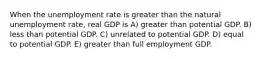 When the unemployment rate is greater than the natural unemployment rate, real GDP is A) greater than potential GDP. B) less than potential GDP. C) unrelated to potential GDP. D) equal to potential GDP. E) greater than full employment GDP.