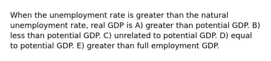 When the unemployment rate is greater than the natural unemployment rate, real GDP is A) greater than potential GDP. B) less than potential GDP. C) unrelated to potential GDP. D) equal to potential GDP. E) greater than full employment GDP.