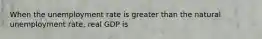 When the unemployment rate is greater than the natural unemployment rate, real GDP is