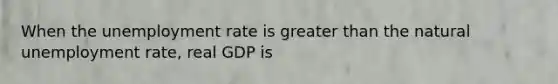 When the unemployment rate is greater than the natural unemployment rate, real GDP is