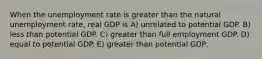 When the unemployment rate is greater than the natural unemployment rate, real GDP is A) unrelated to potential GDP. B) less than potential GDP. C) greater than full employment GDP. D) equal to potential GDP. E) greater than potential GDP.