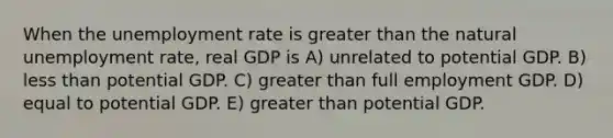 When the unemployment rate is greater than the natural unemployment rate, real GDP is A) unrelated to potential GDP. B) less than potential GDP. C) greater than full employment GDP. D) equal to potential GDP. E) greater than potential GDP.