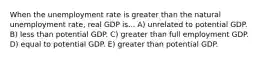 When the unemployment rate is greater than the natural unemployment rate, real GDP is... A) unrelated to potential GDP. B) less than potential GDP. C) greater than full employment GDP. D) equal to potential GDP. E) greater than potential GDP.