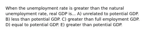 When the <a href='https://www.questionai.com/knowledge/kh7PJ5HsOk-unemployment-rate' class='anchor-knowledge'>unemployment rate</a> is <a href='https://www.questionai.com/knowledge/ktgHnBD4o3-greater-than' class='anchor-knowledge'>greater than</a> the natural unemployment rate, real GDP is... A) unrelated to potential GDP. B) <a href='https://www.questionai.com/knowledge/k7BtlYpAMX-less-than' class='anchor-knowledge'>less than</a> potential GDP. C) greater than full employment GDP. D) equal to potential GDP. E) greater than potential GDP.