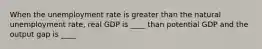 When the unemployment rate is greater than the natural unemployment rate, real GDP is ____ than potential GDP and the output gap is ____