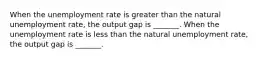 When the unemployment rate is greater than the natural unemployment​ rate, the output gap is​ _______. When the unemployment rate is less than the natural unemployment​ rate, the output gap is​ _______.