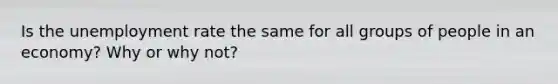 Is the <a href='https://www.questionai.com/knowledge/kh7PJ5HsOk-unemployment-rate' class='anchor-knowledge'>unemployment rate</a> the same for all groups of people in an economy? Why or why not?
