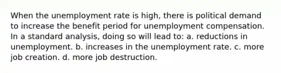 When the unemployment rate is high, there is political demand to increase the benefit period for unemployment compensation. In a standard analysis, doing so will lead to: a. reductions in unemployment. b. increases in the unemployment rate. c. more job creation. d. more job destruction.