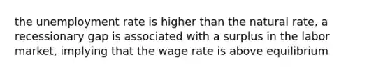 the unemployment rate is higher than the natural rate, a recessionary gap is associated with a surplus in the labor market, implying that the wage rate is above equilibrium