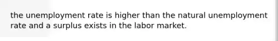 the unemployment rate is higher than the natural unemployment rate and a surplus exists in the labor market.