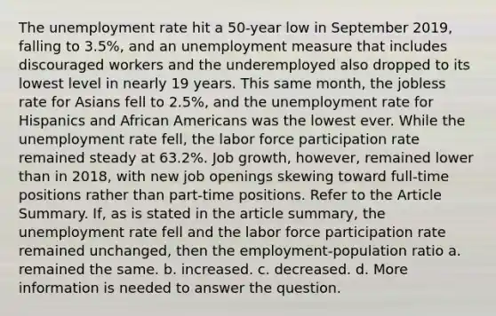 The unemployment rate hit a​ 50-year low in September​ 2019, falling to​ 3.5%, and an unemployment measure that includes discouraged workers and the underemployed also dropped to its lowest level in nearly 19 years. This same​ month, the jobless rate for Asians fell to​ 2.5%, and the unemployment rate for Hispanics and African Americans was the lowest ever. While the unemployment rate​ fell, the labor force participation rate remained steady at​ 63.2%. Job​ growth, however, remained lower than in​ 2018, with new job openings skewing toward​ full-time positions rather than​ part-time positions. Refer to the Article Summary.​ If, as is stated in the article​ summary, the unemployment rate fell and the labor force participation rate remained​ unchanged, then the employment-population ratio a. remained the same. b. increased. c. decreased. d. More information is needed to answer the question.