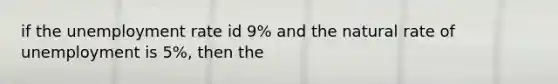 if the <a href='https://www.questionai.com/knowledge/kh7PJ5HsOk-unemployment-rate' class='anchor-knowledge'>unemployment rate</a> id 9% and the natural rate of unemployment is 5%, then the