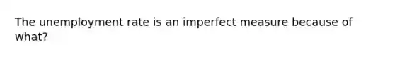 The <a href='https://www.questionai.com/knowledge/kh7PJ5HsOk-unemployment-rate' class='anchor-knowledge'>unemployment rate</a> is an imperfect measure because of what?