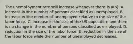 The unemployment rate will increase whenever there is a(n): A. increase in the number of persons classified as unemployed. B. increase in the number of unemployed relative to the size of the labor force. C. increase in the size of the US population and there is no change in the number of persons classified as employed. D. reduction in the size of the labor force. E. reduction in the size of the labor force while the number of unemployed decreases.