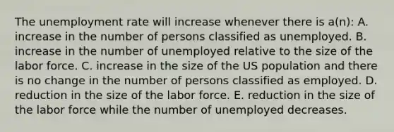 The unemployment rate will increase whenever there is a(n): A. increase in the number of persons classified as unemployed. B. increase in the number of unemployed relative to the size of the labor force. C. increase in the size of the US population and there is no change in the number of persons classified as employed. D. reduction in the size of the labor force. E. reduction in the size of the labor force while the number of unemployed decreases.