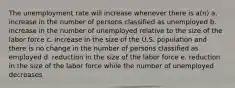 The unemployment rate will increase whenever there is a(n) a. increase in the number of persons classified as unemployed b. increase in the number of unemployed relative to the size of the labor force c. increase in the size of the U.S. population and there is no change in the number of persons classified as employed d. reduction in the size of the labor force e. reduction in the size of the labor force while the number of unemployed decreases