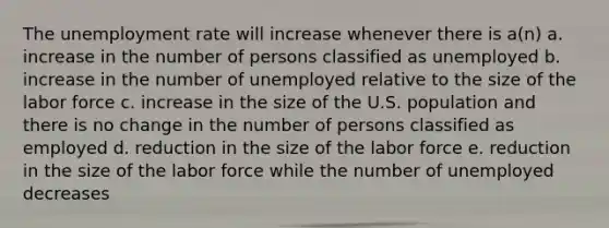 The unemployment rate will increase whenever there is a(n) a. increase in the number of persons classified as unemployed b. increase in the number of unemployed relative to the size of the labor force c. increase in the size of the U.S. population and there is no change in the number of persons classified as employed d. reduction in the size of the labor force e. reduction in the size of the labor force while the number of unemployed decreases