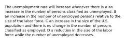 The unemployment rate will increase whenever there is A an increase in the number of persons classified as unemployed. B an increase in the number of unemployed persons relative to the size of the labor force. C an increase in the size of the U.S. population and there is no change in the number of persons classified as employed. D a reduction in the size of the labor force while the number of unemployed decreases.