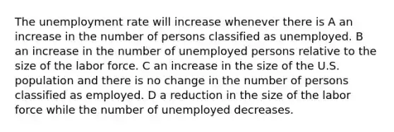 The unemployment rate will increase whenever there is A an increase in the number of persons classified as unemployed. B an increase in the number of unemployed persons relative to the size of the labor force. C an increase in the size of the U.S. population and there is no change in the number of persons classified as employed. D a reduction in the size of the labor force while the number of unemployed decreases.