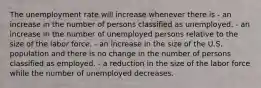 The unemployment rate will increase whenever there is - an increase in the number of persons classified as unemployed. - an increase in the number of unemployed persons relative to the size of the labor force. - an increase in the size of the U.S. population and there is no change in the number of persons classified as employed. - a reduction in the size of the labor force while the number of unemployed decreases.