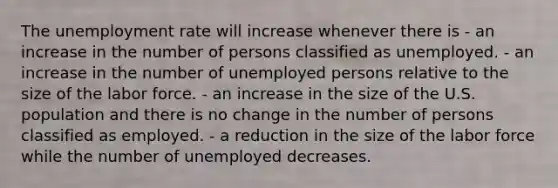 The unemployment rate will increase whenever there is - an increase in the number of persons classified as unemployed. - an increase in the number of unemployed persons relative to the size of the labor force. - an increase in the size of the U.S. population and there is no change in the number of persons classified as employed. - a reduction in the size of the labor force while the number of unemployed decreases.