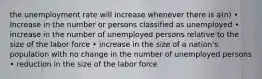 the unemployment rate will increase whenever there is a(n) • Increase in the number or persons classified as unemployed • increase in the number of unemployed persons relative to the size of the labor force • increase in the size of a nation's population with no change in the number of unemployed persons • reduction in the size of the labor force