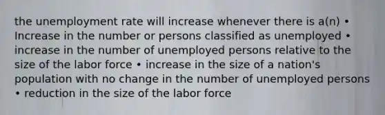 the unemployment rate will increase whenever there is a(n) • Increase in the number or persons classified as unemployed • increase in the number of unemployed persons relative to the size of the labor force • increase in the size of a nation's population with no change in the number of unemployed persons • reduction in the size of the labor force