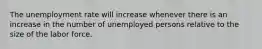 The unemployment rate will increase whenever there is an increase in the number of unemployed persons relative to the size of the labor force.