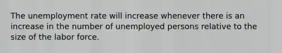 The unemployment rate will increase whenever there is an increase in the number of unemployed persons relative to the size of the labor force.