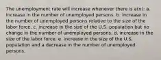 The unemployment rate will increase whenever there is a(n): a. increase in the number of unemployed persons. b. increase in the number of unemployed persons relative to the size of the labor force. c. increase in the size of the U.S. population but no change in the number of unemployed persons. d. increase in the size of the labor force. e. increase in the size of the U.S. population and a decrease in the number of unemployed persons.