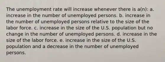 The unemployment rate will increase whenever there is a(n): a. increase in the number of unemployed persons. b. increase in the number of unemployed persons relative to the size of the labor force. c. increase in the size of the U.S. population but no change in the number of unemployed persons. d. increase in the size of the labor force. e. increase in the size of the U.S. population and a decrease in the number of unemployed persons.