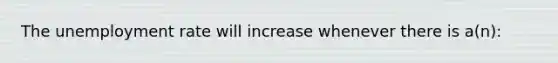 The unemployment rate will increase whenever there is a(n):