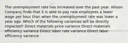 The unemployment rate has increased over the past year. Allison Company finds that it is able to pay new employees a lower wage per hour than when the unemployment rate was lower a year ago. Which of the following variances will be directly impacted? Direct materials price variance Direct materials efficiency variance Direct labor rate variance Direct labor efficiency variance