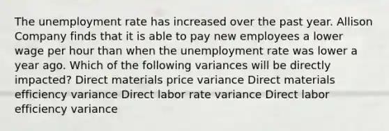 The unemployment rate has increased over the past year. Allison Company finds that it is able to pay new employees a lower wage per hour than when the unemployment rate was lower a year ago. Which of the following variances will be directly impacted? Direct materials price variance Direct materials efficiency variance Direct labor rate variance Direct labor efficiency variance