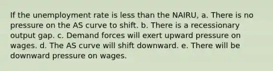 If the <a href='https://www.questionai.com/knowledge/kh7PJ5HsOk-unemployment-rate' class='anchor-knowledge'>unemployment rate</a> is <a href='https://www.questionai.com/knowledge/k7BtlYpAMX-less-than' class='anchor-knowledge'>less than</a> the NAIRU, a. There is no pressure on the AS curve to shift. b. There is a recessionary output gap. c. Demand forces will exert upward pressure on wages. d. The AS curve will shift downward. e. There will be downward pressure on wages.