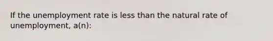 If the unemployment rate is less than the natural rate of unemployment, a(n):