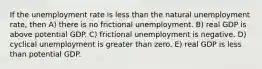 If the unemployment rate is less than the natural unemployment rate, then A) there is no frictional unemployment. B) real GDP is above potential GDP. C) frictional unemployment is negative. D) cyclical unemployment is greater than zero. E) real GDP is less than potential GDP.