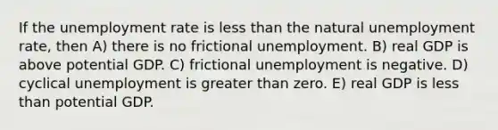 If the unemployment rate is less than the natural unemployment rate, then A) there is no frictional unemployment. B) real GDP is above potential GDP. C) frictional unemployment is negative. D) cyclical unemployment is greater than zero. E) real GDP is less than potential GDP.